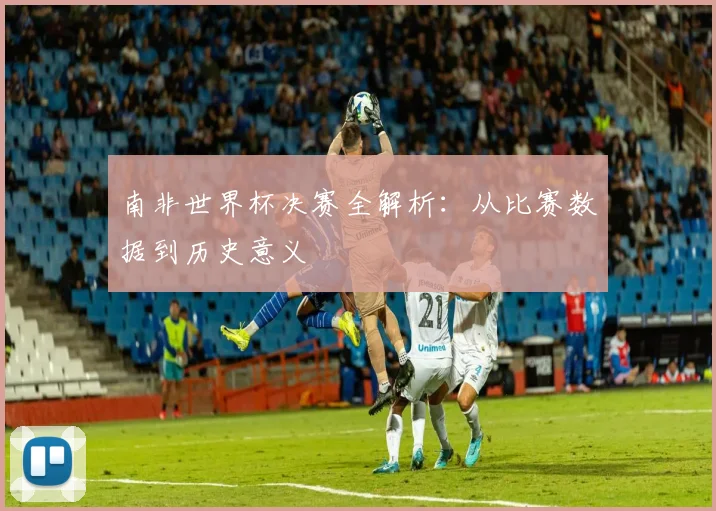 南非世界杯决赛全解析:从比赛数据到历史意义