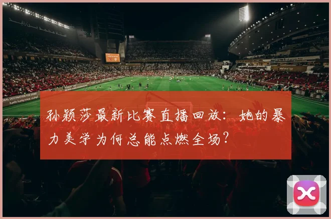 孙颖莎最新比赛直播回放：她的暴力美学为何总能点燃全场？