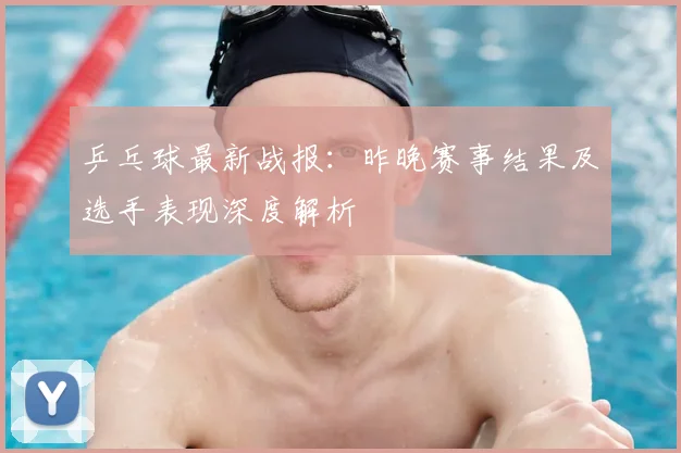 乒乓球最新战报:昨晚赛事结果及选手表现深度解析