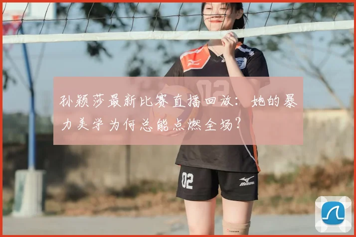 孙颖莎最新比赛直播回放：她的暴力美学为何总能点燃全场？